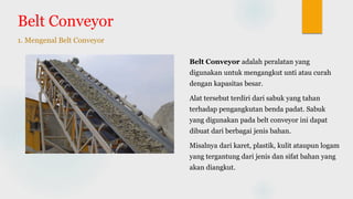 Belt Conveyor
1. Mengenal Belt Conveyor
Belt Conveyor adalah peralatan yang
digunakan untuk mengangkut unti atau curah
dengan kapasitas besar.
Alat tersebut terdiri dari sabuk yang tahan
terhadap pengangkutan benda padat. Sabuk
yang digunakan pada belt conveyor ini dapat
dibuat dari berbagai jenis bahan.
Misalnya dari karet, plastik, kulit ataupun logam
yang tergantung dari jenis dan sifat bahan yang
akan diangkut.
 