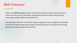 Belt Conveyor
2. Cara Kerja
Prinsip kerja Belt Conveyor adalah mentransport material yang ada di atas belt, dimana
umpan atau inlet pada sisi tail dengan menggunakan chute dan setelah sampai di head
material ditumpahkan akibat belt berbalik arah.
Belt digerakkan oleh drive / head pulley dengan menggunakan motor penggerak. Head pulley
menarik belt dengan prinsip adanya gesekan antara permukaan drum dengan belt, sehingga
kapasitasnya tergantung gaya gesek tersebut.
 