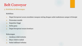 Belt Conveyor
3. Kelebihan & Kekurangan
Kelebihan
1. Dapat beroperasi secara mendatar maupun miring dengan sudut maksimum sampai 18 derajat
2. Perawatan mudah
3. Kapasitas tinggi
4. Serba guna
5. Dapat beroperasi secara kontinyu
Kekurangan
1. Jaraknya telah tertentu
2. Biaya relative mahal
3. Sudut inklinasi terbatas
 
