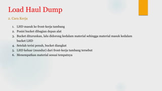 Load Haul Dump
2. Cara Kerja
1. LHD masuk ke front-kerja tambang
2. Posisi bucket dibagian depan alat
3. Bucket diturunkan, lalu didorong kedalam material sehingga material masuk kedalam
bucket LHD
4. Setelah terisi penuh, bucket diangkat
5. LHD keluar (mundur) dari front-kerja tambang tersebut
6. Menempatkan material sesuai tempatnya
 