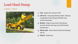 Load Haul Dump
4. Bagian - Bagian
1. Cab : bagian dari operator LHD
2. Lift Arm : Terpasang didepan loader. Berguna
mengangkat bucket dengan hidrolik yang
mendorong lengan
3. Bucket : bagian yang untuk menampung
material. Bucket dari tiap-tiap LHD berbeda
kapasitasnya.
4. Mesin Alat : Mesin diesel terletak di belakang
alat ini.
5. Wheel : Roda karet
 
