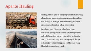 Apa itu Hauling
Hauling adalah proses pengangkutan batuan yang
telah dimuat menggunakan excavator, kemudian
batu diangkut menuju mesin crushing atau jaw
untuk masuk kedalam tahap processing.
Batu-batu yang diangkut ialah batu yang
berukuran cukup besar namun ukurannya tidak
melebihi kapasitas bucket excavator, serta rata-
rata 17 ritasi atau angkutan batu yang di dump
kedalam jaw tergantung pada waktu edar yang
dilalui oleh satu dump truck.
 