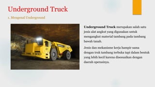 Underground Truck
1. Mengenal Underground
Underground Truck merupakan salah satu
jenis alat angkut yang digunakan untuk
mengangkut material tambang pada tambang
bawah tanah.
Jenis dan mekanisme kerja hampir sama
dengan truk tambang terbuka tapi dalam bentuk
yang lebih kecil karena disesuaikan dengan
daerah operasinya.
 