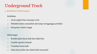 Underground Truck
2. Kelebihan & Kekurangan
Kelebihan
1. Jarak angkut bias mencapai 2 km
2. Fleksibel dalam menambah alat tanpa mengganggu produksi
3. Kecepatan relative tinggi
Kekurangan
1. Kondisi jalan harus baik dan tidak licin
2. Jumlah operator banyak
3. Ventialasi harus baik
4. Jalan harus lebar dan tidak boleh menyudut
 