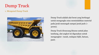 Dump Truck
Dump Truck adalah alat berat yang berfungsi
untuk mengangku atau memindahkan material
pada jarak menengah sampai jarak jauh (>
500m).
Dump Truck dirancang khusus untuk jalan
tambang, alat angkut ini digunakan untuk
mengangkut : tanah, endapan bijih, batuan,
pasir.
1. Mengenal Dump Truck
 