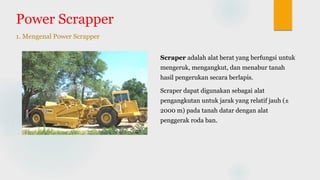 Power Scrapper
1. Mengenal Power Scrapper
Scraper adalah alat berat yang berfungsi untuk
mengeruk, mengangkut, dan menabur tanah
hasil pengerukan secara berlapis.
Scraper dapat digunakan sebagai alat
pengangkutan untuk jarak yang relatif jauh (±
2000 m) pada tanah datar dengan alat
penggerak roda ban.
 