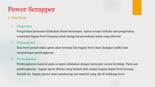 Power Scrapper
2. Cara Kerja
1. Pengerukan
Pengerukan/pemuatan dilakukan disaat bersamaan. Apron scraper terbuka saat pengerukan,
sementara bagian bowl berguna untuk mengeruk permukaan tanah yang dilewati.
2. Pengangkutan
Saat bowl penuh maka apron akan tertutup lalu bagian bowl akan diangkat sedikit dan
menjutempat pembongkaran
3. Pembongkaran
Pembongkaran material pada scrapper dilakukan dengan menyepar secara bertahap. Pada saat
pembongkaran , bagian apron dibuka tutup berkali-kali sampai bagian depan bowl kosong.
Setelah itu, bagian ejector akan mendorong sisi material yang ada di belakang bowl
 