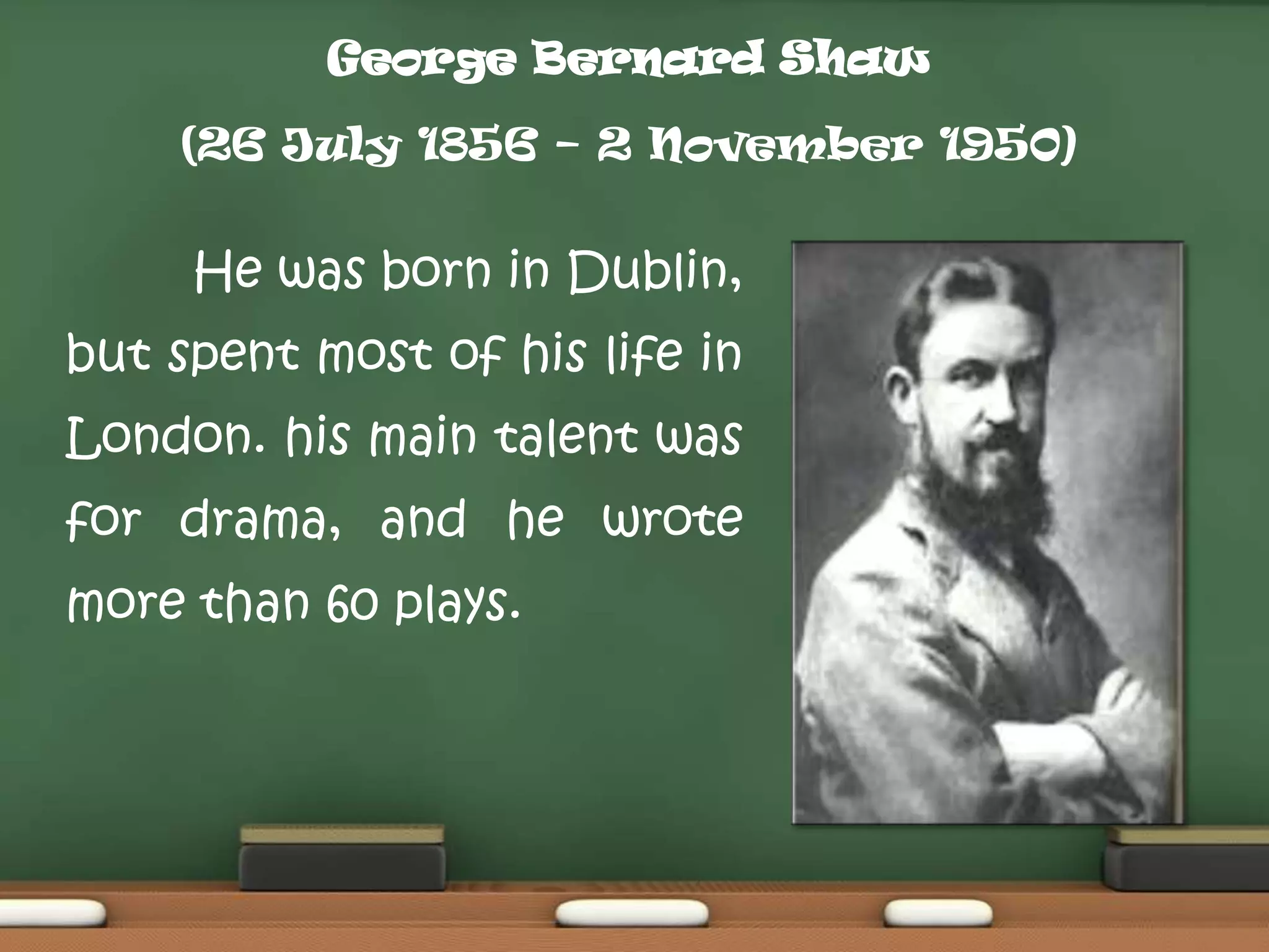 George Bernard Shaw

(26 July 1856 – 2 November 1950)

He was born in Dublin,

but spent most of his life in
London. his main talent was
for drama, and he wrote
more than 60 plays.

 