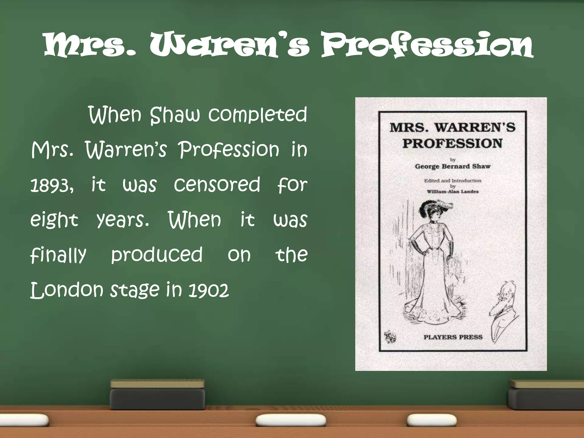 Mrs. Waren’s Profession
When Shaw completed

Mrs. Warren‟s Profession in
1893, it was censored for
eight years. When it was

finally

produced

on

London stage in 1902

the

 
