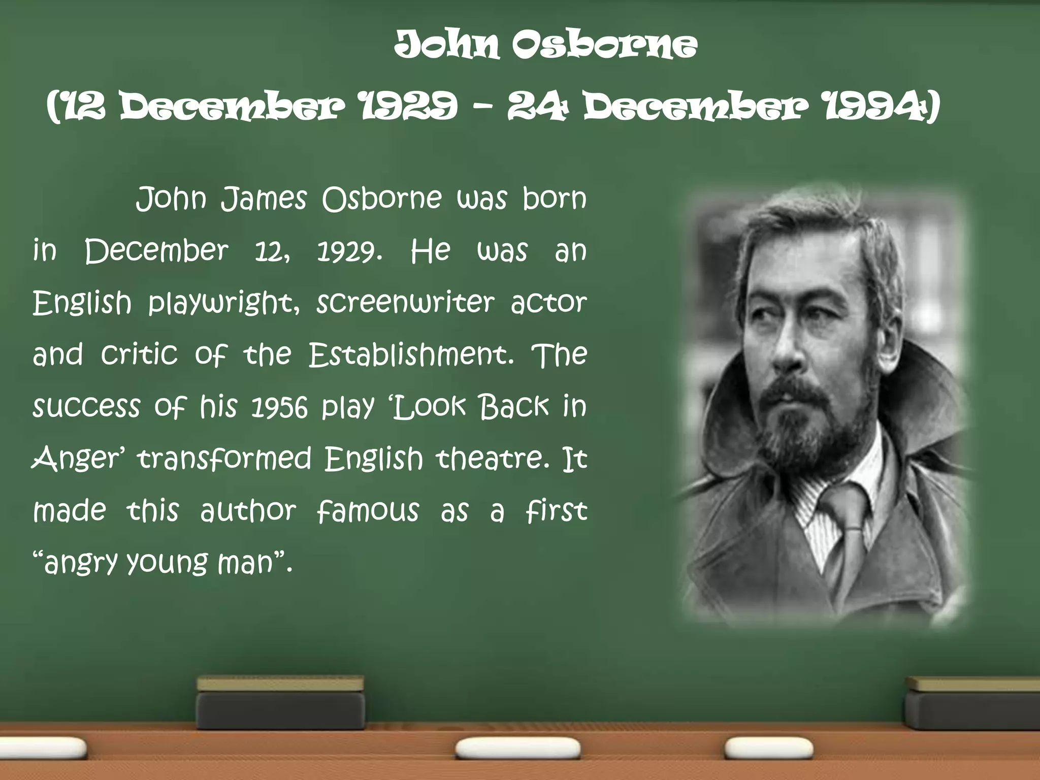 John Osborne
(12 December 1929 – 24 December 1994)
John James Osborne was born
in December 12, 1929. He was an
English playwright, screenwriter actor
and critic of the Establishment. The
success of his 1956 play „Look Back in

Anger‟ transformed English theatre. It
made this author famous as a first
“angry young man”.

 