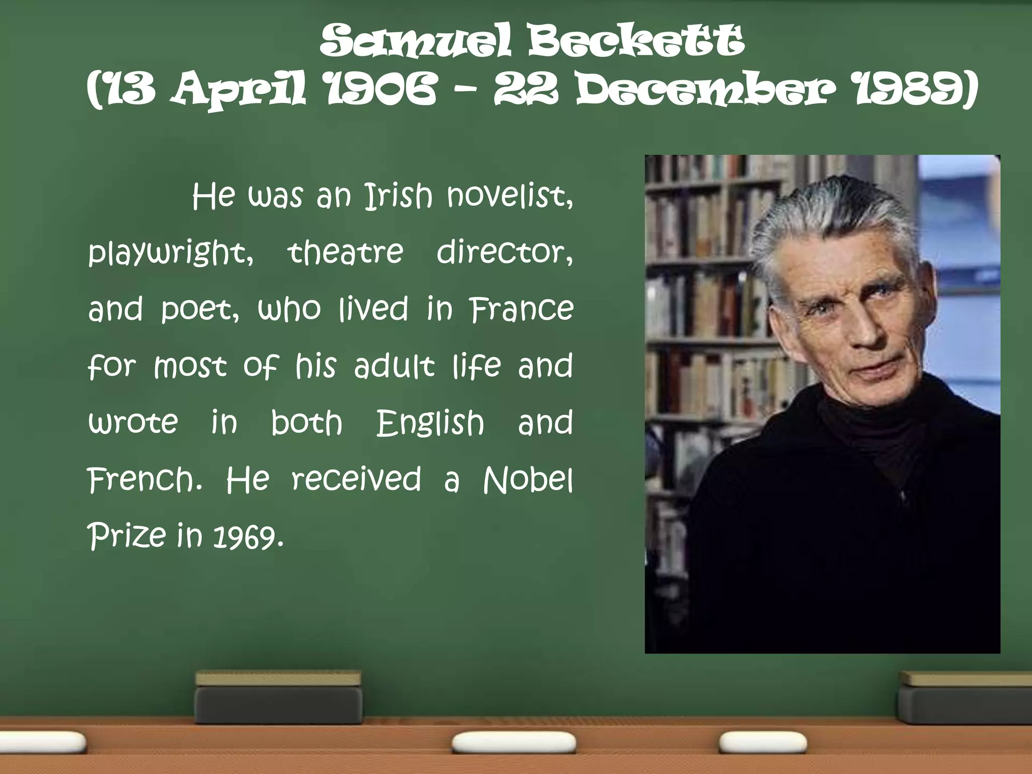 Samuel Beckett
(13 April 1906 – 22 December 1989)
He was an Irish novelist,
playwright,

theatre

director,

and poet, who lived in France
for most of his adult life and
wrote

in

both

English

and

French. He received a Nobel
Prize in 1969.

 