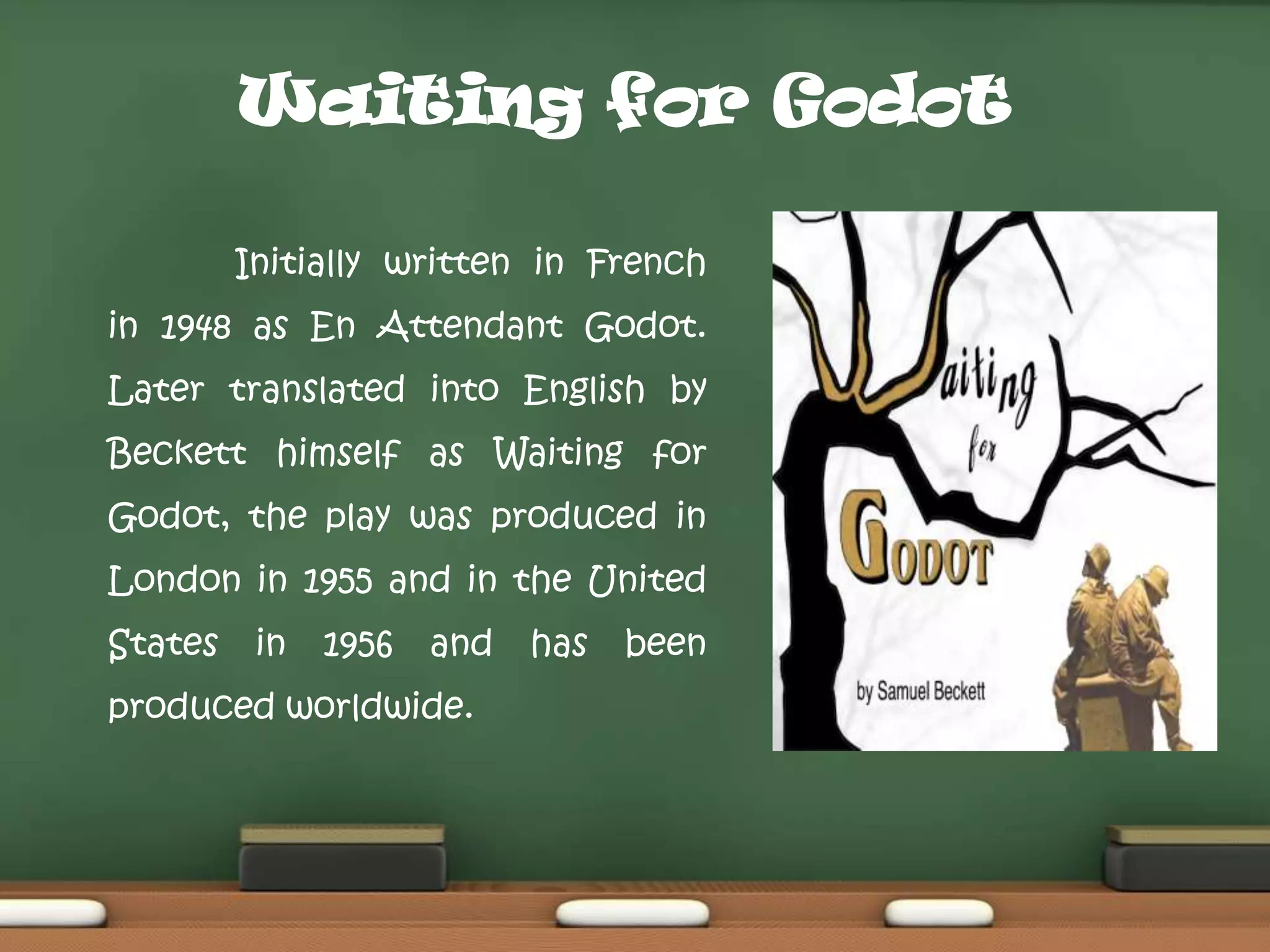 Waiting for Godot
Initially written in French

in 1948 as En Attendant Godot.
Later translated into English by
Beckett himself as Waiting for
Godot, the play was produced in
London in 1955 and in the United
States

in

1956

and

produced worldwide.

has

been

 