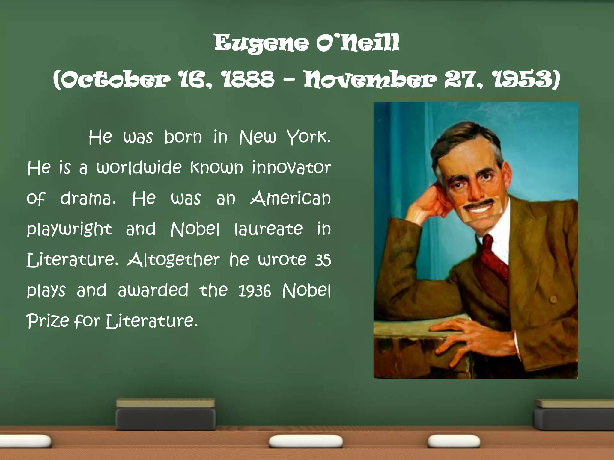 Eugene O’Neill
(October 16, 1888 – November 27, 1953)
He was born in New York.

He is a worldwide known innovator
of drama. He was an American
playwright and Nobel laureate in
Literature. Altogether he wrote 35
plays and awarded the 1936 Nobel
Prize for Literature.

 