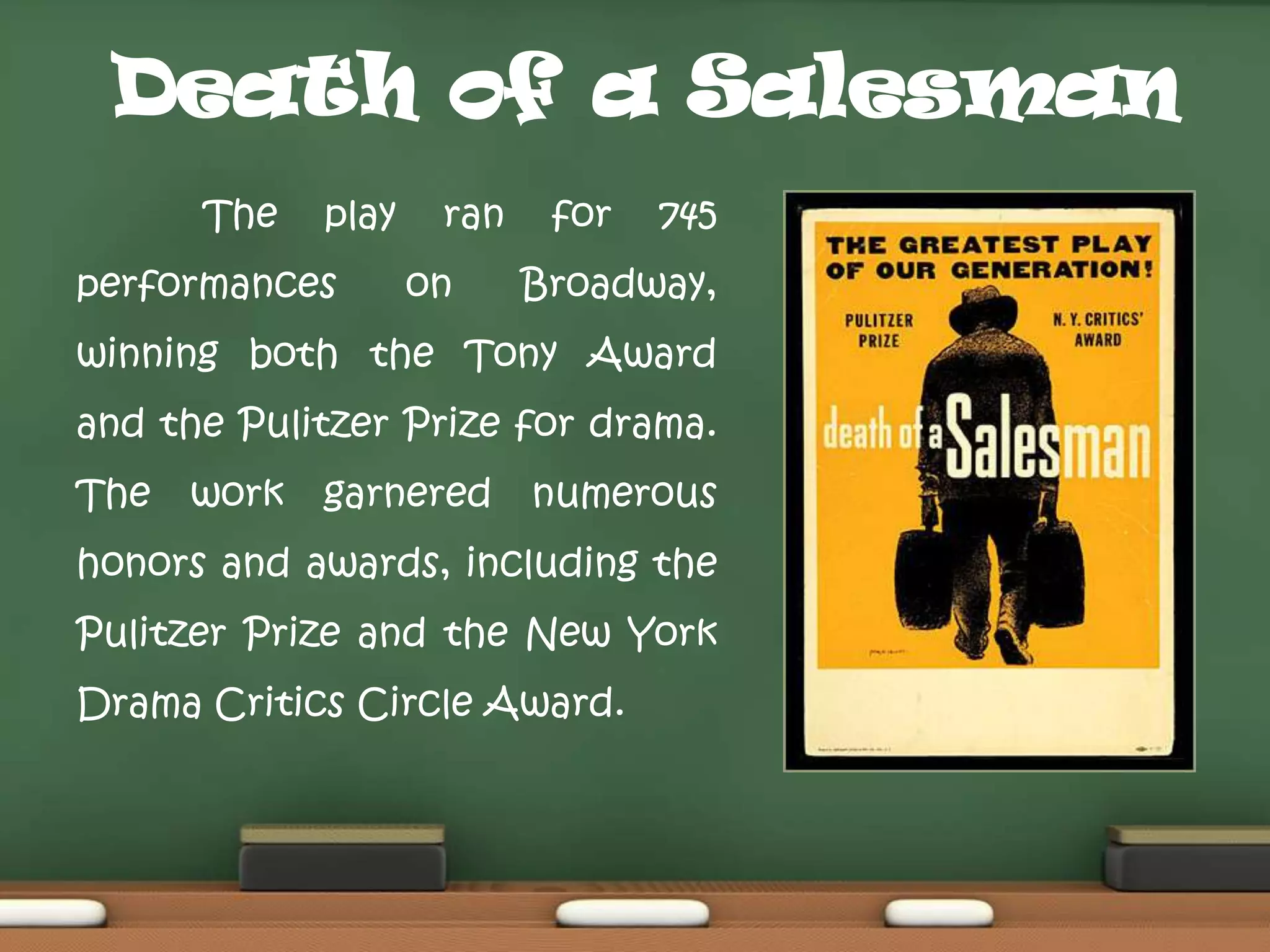 Death of a Salesman
The

play

performances

ran
on

for

745

Broadway,

winning both the Tony Award
and the Pulitzer Prize for drama.
The

work

garnered

numerous

honors and awards, including the
Pulitzer Prize and the New York
Drama Critics Circle Award.

 