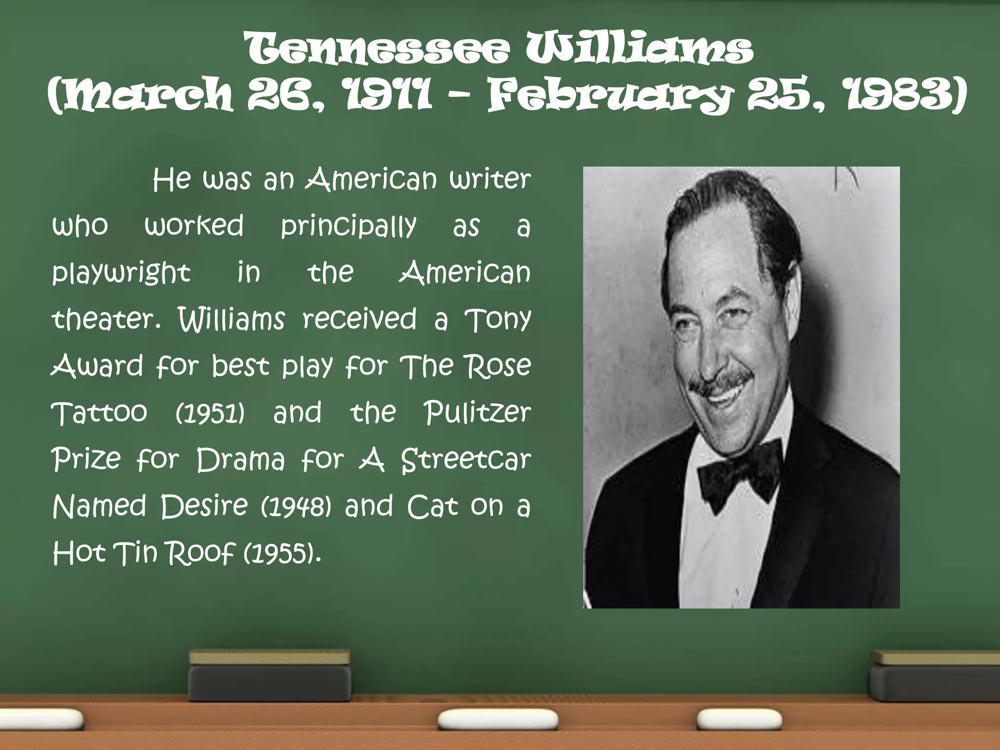 Tennessee Williams
(March 26, 1911 – February 25, 1983)
He was an American writer
who

worked

playwright

in

principally

the

as

a

American

theater. Williams received a Tony
Award for best play for The Rose
Tattoo (1951) and the Pulitzer
Prize for Drama for A Streetcar
Named Desire (1948) and Cat on a
Hot Tin Roof (1955).

 