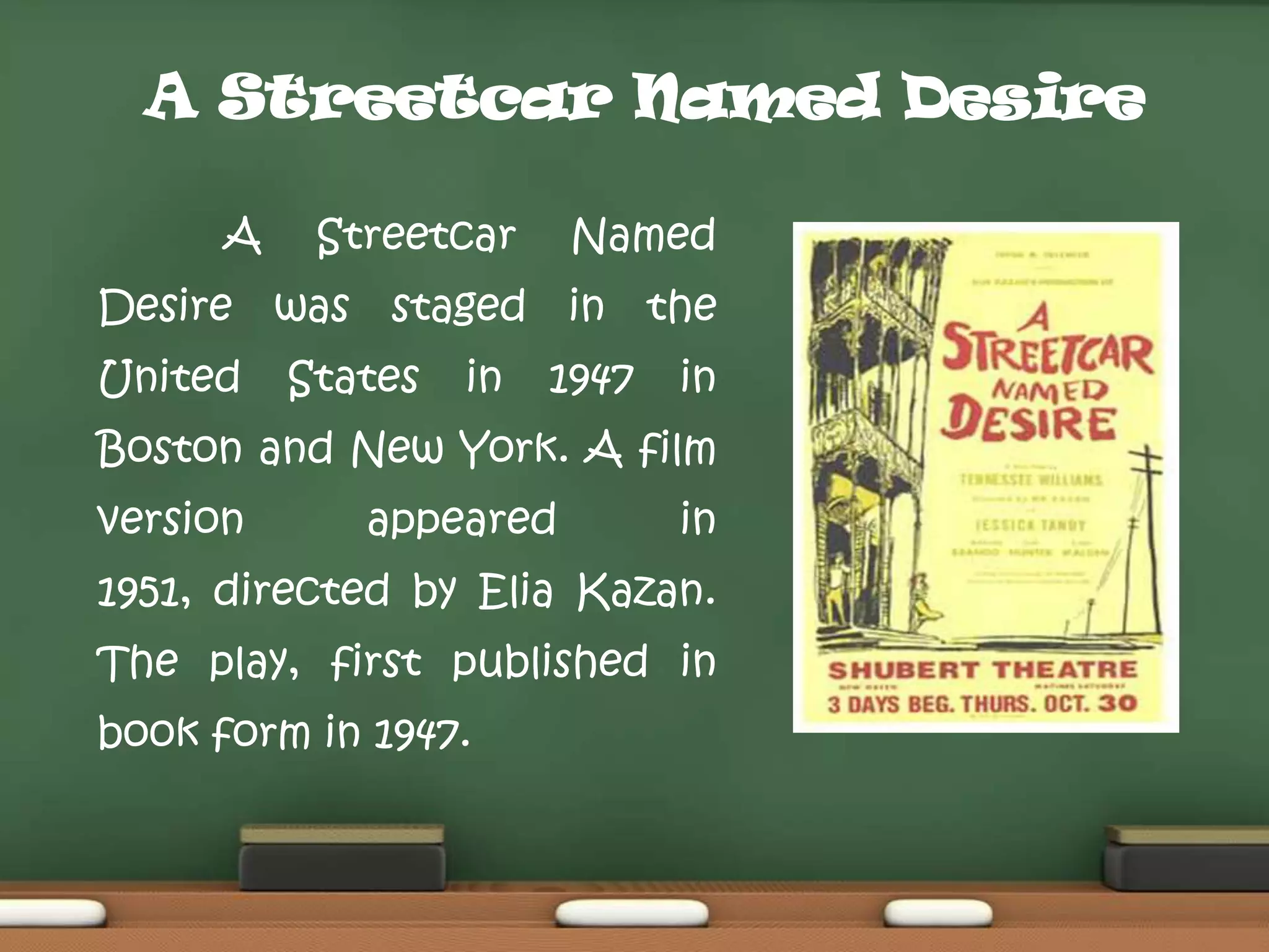 A Streetcar Named Desire
A

Streetcar

Named

Desire was staged in the
United

States

in

1947

in

Boston and New York. A film
version

appeared

in

1951, directed by Elia Kazan.
The play, first published in
book form in 1947.

 