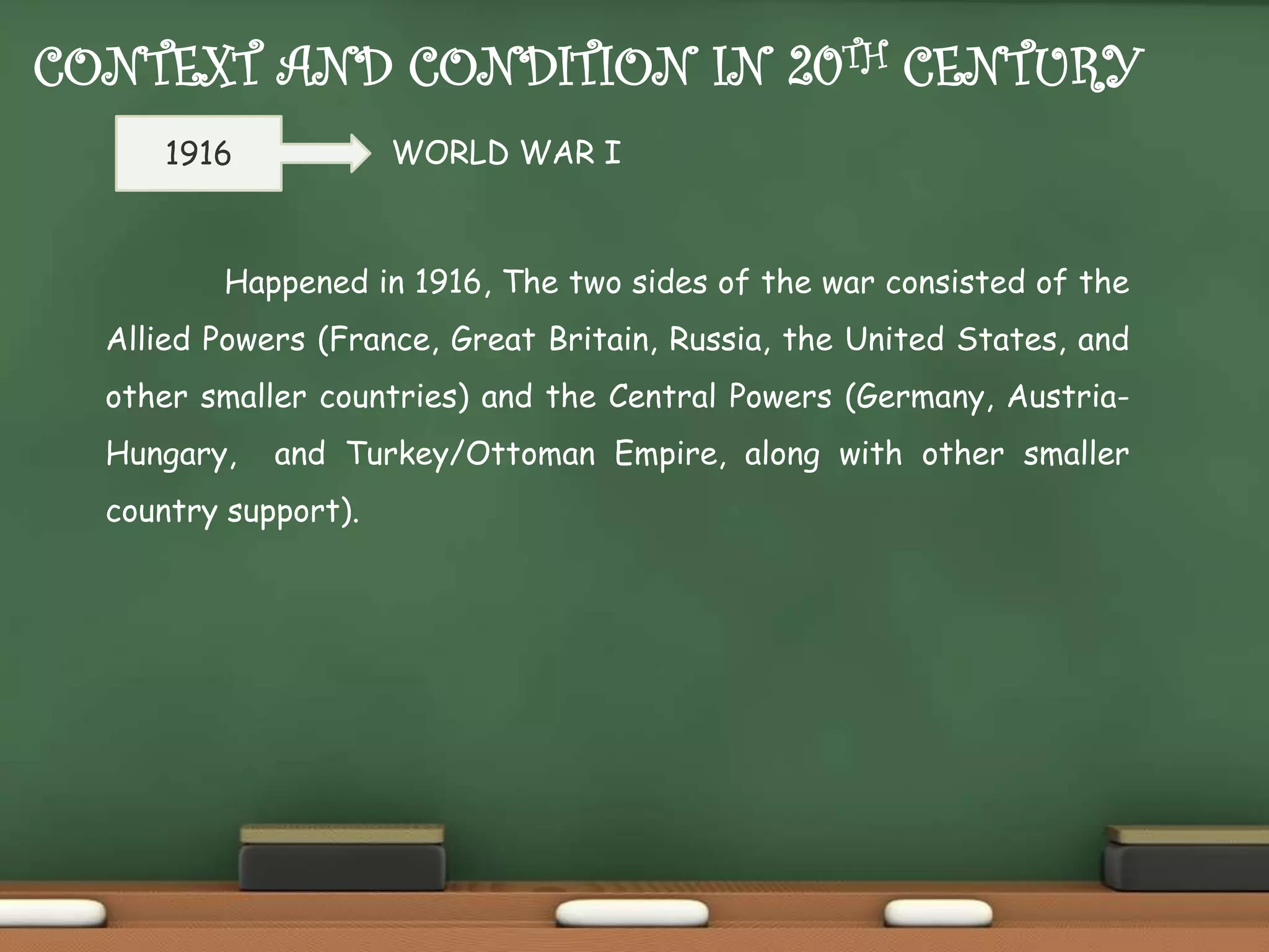CONTEXT AND CONDITION IN 20TH CENTURY
WORLD WAR I

1916

Happened in 1916, The two sides of the war consisted of the

Allied Powers (France, Great Britain, Russia, the United States, and
other smaller countries) and the Central Powers (Germany, AustriaHungary,

and Turkey/Ottoman Empire, along with other smaller

country support).

 