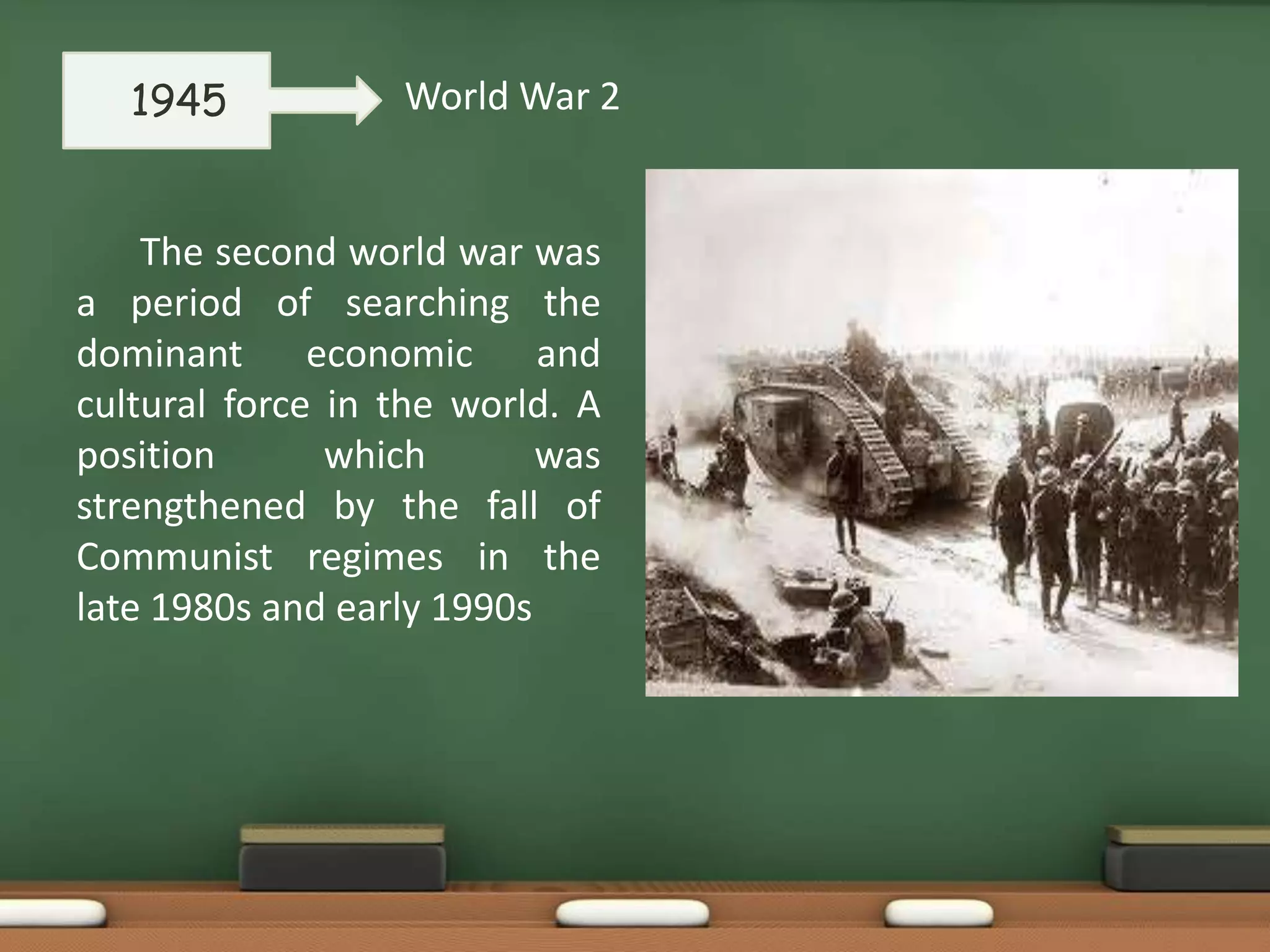 •

1945

World War 2

The second world war was
a period of searching the
dominant economic and
cultural force in the world. A
position
which
was
strengthened by the fall of
Communist regimes in the
late 1980s and early 1990s

 