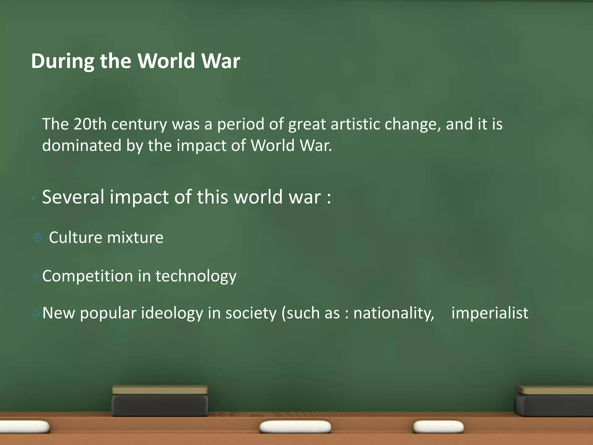 During the World War
•

The 20th century was a period of great artistic change, and it is
dominated by the impact of World War.

•

Several impact of this world war :



Culture mixture

Competition
New

in technology

popular ideology in society (such as : nationality, imperialist

 
