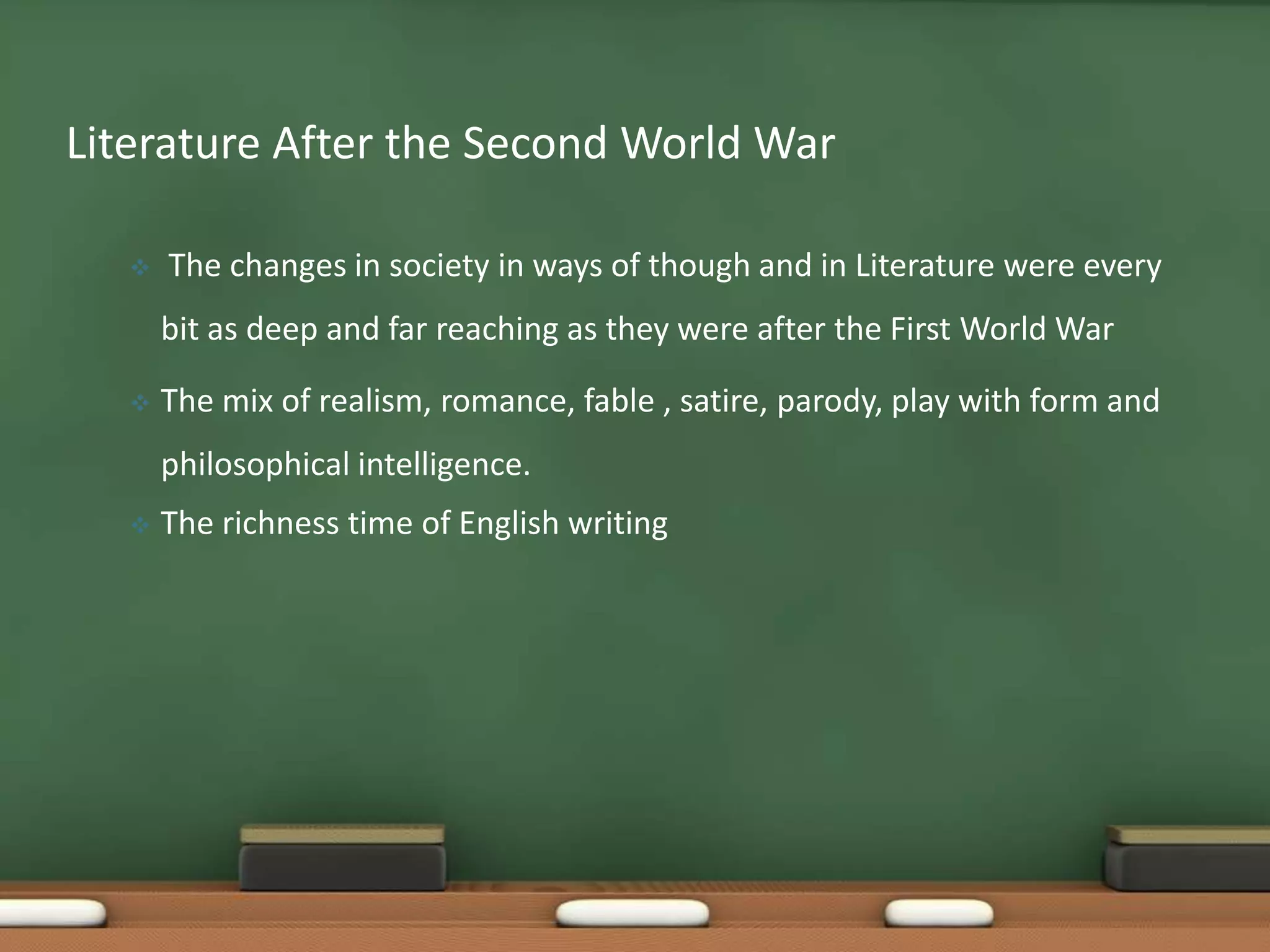 Literature After the Second World War


The changes in society in ways of though and in Literature were every

bit as deep and far reaching as they were after the First World War


The mix of realism, romance, fable , satire, parody, play with form and
philosophical intelligence.



The richness time of English writing

 