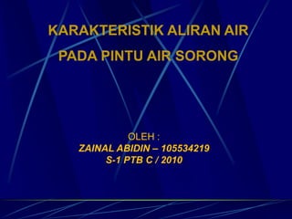 OLEH :
ZAINAL ABIDIN – 105534219
S-1 PTB C / 2010
KARAKTERISTIK ALIRAN AIR
PADA PINTU AIR SORONG
 
