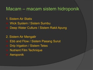 Macam – macam sistem hidroponik
1. Sistem Air Statis
 Wick System / Sistem Sumbu
 Deep Water Culture / Sistem Rakit Apung
2. Sistem Air Mengalir
 Ebb and Flow / Sistem Pasang Surut
 Drip Irigation / Sistem Tetes
 Nutrient Film Technique
 Aeroponik
 