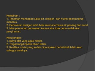 Kelebihan :
1. Tanaman mendapat suplai air, oksigen, dan nutrisi secara terus-
menerus.
2. Pertukaran oksigen lebih baik karena terbawa air pasang dan surut.
3. Mempermudah perawatan karena kita tidak perlu melakukan
penyiraman.
Kekurangan :
1. Biaya alat yang agak mahal.
2. Tergantung kepada aliran listrik.
3. Kualitas nutrisi yang sudah dipompakan berkali-kali tidak akan
sebagus awalnya.
 