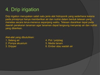 4. Drip irigation
Drip irigation merupakan salah satu jenis alat hidroponik yang sederhana karena
pada prinsipnya hanya memberikan air dan nutrisi dalam bentuk tetesan yang
menetes secara terus-menerus sepanjang waktu. Tetesan diarahkan tepat pada
daerah perakaran tanaman agar tanaman dapat langsung menyerap air dan nutrisi
yang diberikan.
Alat-alat yang dibutuhkan:
1. Selang air 4. Pot / polybag
2. Pompa akuarium 5. Media tanam
3. Dripper 6. Ember atau wadah air
 