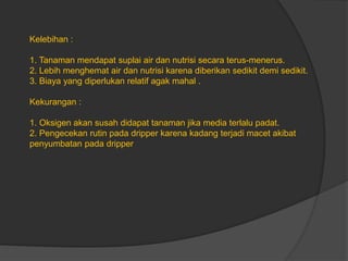 Kelebihan :
1. Tanaman mendapat suplai air dan nutrisi secara terus-menerus.
2. Lebih menghemat air dan nutrisi karena diberikan sedikit demi sedikit.
3. Biaya yang diperlukan relatif agak mahal .
Kekurangan :
1. Oksigen akan susah didapat tanaman jika media terlalu padat.
2. Pengecekan rutin pada dripper karena kadang terjadi macet akibat
penyumbatan pada dripper
 