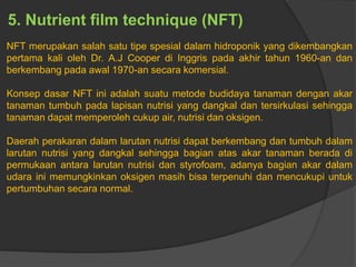 5. Nutrient film technique (NFT)
NFT merupakan salah satu tipe spesial dalam hidroponik yang dikembangkan
pertama kali oleh Dr. A.J Cooper di Inggris pada akhir tahun 1960-an dan
berkembang pada awal 1970-an secara komersial.
Konsep dasar NFT ini adalah suatu metode budidaya tanaman dengan akar
tanaman tumbuh pada lapisan nutrisi yang dangkal dan tersirkulasi sehingga
tanaman dapat memperoleh cukup air, nutrisi dan oksigen.
Daerah perakaran dalam larutan nutrisi dapat berkembang dan tumbuh dalam
larutan nutrisi yang dangkal sehingga bagian atas akar tanaman berada di
permukaan antara larutan nutrisi dan styrofoam, adanya bagian akar dalam
udara ini memungkinkan oksigen masih bisa terpenuhi dan mencukupi untuk
pertumbuhan secara normal.
 
