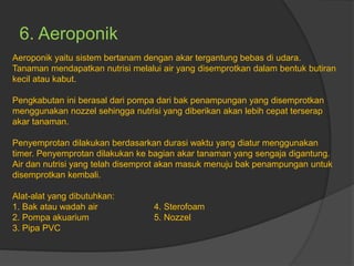 6. Aeroponik
Aeroponik yaitu sistem bertanam dengan akar tergantung bebas di udara.
Tanaman mendapatkan nutrisi melalui air yang disemprotkan dalam bentuk butiran
kecil atau kabut.
Pengkabutan ini berasal dari pompa dari bak penampungan yang disemprotkan
menggunakan nozzel sehingga nutrisi yang diberikan akan lebih cepat terserap
akar tanaman.
Penyemprotan dilakukan berdasarkan durasi waktu yang diatur menggunakan
timer. Penyemprotan dilakukan ke bagian akar tanaman yang sengaja digantung.
Air dan nutrisi yang telah disemprot akan masuk menuju bak penampungan untuk
disemprotkan kembali.
Alat-alat yang dibutuhkan:
1. Bak atau wadah air 4. Sterofoam
2. Pompa akuarium 5. Nozzel
3. Pipa PVC
 