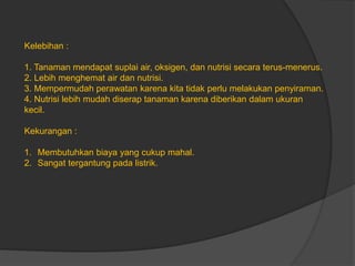 Kelebihan :
1. Tanaman mendapat suplai air, oksigen, dan nutrisi secara terus-menerus.
2. Lebih menghemat air dan nutrisi.
3. Mempermudah perawatan karena kita tidak perlu melakukan penyiraman.
4. Nutrisi lebih mudah diserap tanaman karena diberikan dalam ukuran
kecil.
Kekurangan :
1. Membutuhkan biaya yang cukup mahal.
2. Sangat tergantung pada listrik.
 