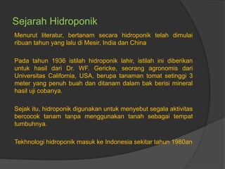 Sejarah Hidroponik
Menurut literatur, bertanam secara hidroponik telah dimulai
ribuan tahun yang lalu di Mesir, India dan China
Pada tahun 1936 istilah hidroponik lahir, istilah ini diberikan
untuk hasil dari Dr. WF. Gericke, seorang agronomis dari
Universitas California, USA, berupa tanaman tomat setinggi 3
meter yang penuh buah dan ditanam dalam bak berisi mineral
hasil uji cobanya.
Sejak itu, hidroponik digunakan untuk menyebut segala aktivitas
bercocok tanam tanpa menggunakan tanah sebagai tempat
tumbuhnya.
Tekhnologi hidroponik masuk ke Indonesia sekitar tahun 1980an
 