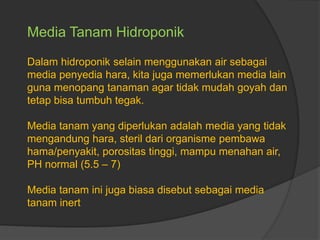 Media Tanam Hidroponik
Dalam hidroponik selain menggunakan air sebagai
media penyedia hara, kita juga memerlukan media lain
guna menopang tanaman agar tidak mudah goyah dan
tetap bisa tumbuh tegak.
Media tanam yang diperlukan adalah media yang tidak
mengandung hara, steril dari organisme pembawa
hama/penyakit, porositas tinggi, mampu menahan air,
PH normal (5.5 – 7)
Media tanam ini juga biasa disebut sebagai media
tanam inert
 