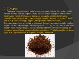 2. Cocopeat
Cocopeat merupakan media tanam organik yang terbuat dari serbuk sabut
kelapa. Karena bersifat organik, maka bisa dikatakan cocopeat adalah media
tanam yang ramah lingkungan. Cocopeat merupakan media tanam yang
memiliki daya serap air yang sangat tinggi, memiliki rentang pH antara 5,0-6,8
dan cukup stabil, sehingga bagus untuk pertumbuhan perakaran.
Dalam penggunaannya, biasanya cocopeat dicampur dengan media tanam lain
seperti sekam bakar dengan perbandingan 50 : 50. Tujuan dari pencampuran ini
adalah untuk mempertinggi aerasi pada media tanam, karena daya serap air
cocopeat sangat besar sehingga tingkat aerasi kecil. Tingkat aerasi ini berfungsi
agar akar dapat bernafas (menyerap oksigen) lebih baik.
 