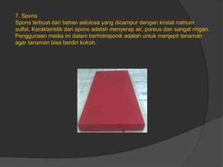 7. Spons
Spons terbuat dari bahan selulosa yang dicampur dengan kristal natrium
sulfat. Karakteristik dari spons adalah menyerap air, poreus dan sangat ringan.
Penggunaan media ini dalam berhidroponik adalah untuk menjepit tanaman
agar tanaman bisa berdiri kokoh.
 
