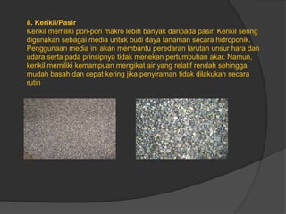 8. Kerikil/Pasir
Kerikil memiliki pori-pori makro lebih banyak daripada pasir. Kerikil sering
digunakan sebagai media untuk budi daya tanaman secara hidroponik.
Penggunaan media ini akan membantu peredaran larutan unsur hara dan
udara serta pada prinsipnya tidak menekan pertumbuhan akar. Namun,
kerikil memiliki kemampuan mengikat air yang relatif rendah sehingga
mudah basah dan cepat kering jika penyiraman tidak dilakukan secara
rutin
 