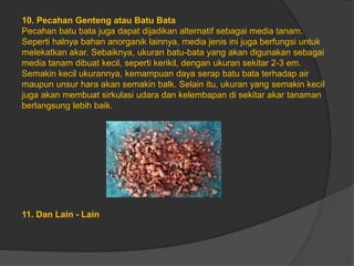 10. Pecahan Genteng atau Batu Bata
Pecahan batu bata juga dapat dijadikan alternatif sebagai media tanam.
Seperti halnya bahan anorganik lainnya, media jenis ini juga berfungsi untuk
melekatkan akar. Sebaiknya, ukuran batu-bata yang akan digunakan sebagai
media tanam dibuat kecil, seperti kerikil, dengan ukuran sekitar 2-3 em.
Semakin kecil ukurannya, kemampuan daya serap batu bata terhadap air
maupun unsur hara akan semakin balk. Selain itu, ukuran yang semakin kecil
juga akan membuat sirkulasi udara dan kelembapan di sekitar akar tanaman
berlangsung lebih baik.
11. Dan Lain - Lain
 