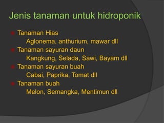 Jenis tanaman untuk hidroponik
 Tanaman Hias
Aglonema, anthurium, mawar dll
 Tanaman sayuran daun
Kangkung, Selada, Sawi, Bayam dll
 Tanaman sayuran buah
Cabai, Paprika, Tomat dll
 Tanaman buah
Melon, Semangka, Mentimun dll
 