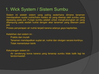 1. Wick System / Sistem Sumbu
Sistem ini adalah sistem yang paling sederhana dimana tanaman
mendapatkan suplai nutrisi/hara melalui air yang diserap oleh sumbu yang
dipasang pada pot. Fungsi sumbu adalah untuk menghubungkan air yang
ditampung pada wadah nutrisi dengan akar tanaman yang ditanam pada
pot.
Proses penyerapan air nutrisi terjadi karena adanya gaya kapilaritas.
Kelebihan dari sistem ini :
- Praktis dan murah
- Tanaman mendapatkan suplai air, nutrisi dan oksigen secara kontinyu
- Tidak memerlukan listrik
Kekurangan sistem ini :
- Air cenderung boros karena yang terserap sumbu tidak balik lagi ke
tandon/wadah
 