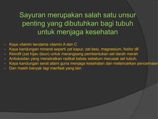 Sayuran merupakan salah satu unsur
penting yang dibutuhkan bagi tubuh
untuk menjaga kesehatan
- Kaya vitamin terutama vitamin A dan C
- Kaya kandungan mineral seperti zat kapur, zat besi, magnesium, fosfor dll
- Klorofil (zat hijau daun) untuk merangsang pembentukan sel darah merah
- Antioksidan yang menetralkan radikal bebas sebelum merusak sel tubuh.
- Kaya kandungan serat alami guna menjaga kesehatan dan melancarkan pencernaan
- Dan masih banyak lagi manfaat yang lain
 