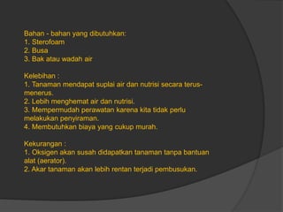 Bahan - bahan yang dibutuhkan:
1. Sterofoam
2. Busa
3. Bak atau wadah air
Kelebihan :
1. Tanaman mendapat suplai air dan nutrisi secara terus-
menerus.
2. Lebih menghemat air dan nutrisi.
3. Mempermudah perawatan karena kita tidak perlu
melakukan penyiraman.
4. Membutuhkan biaya yang cukup murah.
Kekurangan :
1. Oksigen akan susah didapatkan tanaman tanpa bantuan
alat (aerator).
2. Akar tanaman akan lebih rentan terjadi pembusukan.
 