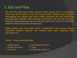3. Ebb and Flow
Ebb and flow atau biasa disebut dengan sistem pasang surut ini merupakan
salah satu alat hidroponik yang unik karena prinsip kerjanya yaitu tanaman
mendapatkan air, oksigen dan nutrisi melalui pompaan dari bak penampung
yang dipompa melewati media kemudian membasahi akar tanaman (pasang),
kemudian selang beberapa waktu air bersama nutrisi akan turun (surut) kembali
melewati media menuju bak penampungan.
Waktu pasang dan surut dapat diatur menggunakan timer sesuai dengan
kebutuhan tanaman tersebut, jadi tanaman tidak akan tergenang atau
kekurangan air.
Bahan – bahan yang dibutuhkan:
1. Media tanam 4. Pot/ Wadah tanaman
2. Pompa akuarium 5. Timer
3. Pipa PVC 6. Ember atau wadah air
 