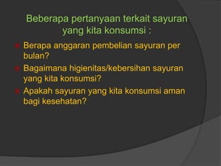  Berapa anggaran pembelian sayuran per
bulan?
 Bagaimana higienitas/kebersihan sayuran
yang kita konsumsi?
 Apakah sayuran yang kita konsumsi aman
bagi kesehatan?
Beberapa pertanyaan terkait sayuran
yang kita konsumsi :
 