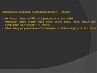 Beberapa hal yang perlu diperhatikan dalam NFT adalah :
- kemiringan talang s/d 5% untuk pengaliran larutan nutrisi,
- kecepatan aliran masuk tidak boleh terlalu cepat (dapat diatur oleh
pembukaan kran berkisar 1-2 L/menit)
- lebar talang yang memadai untuk menghindari terbendungnya larutan nutrisi
 