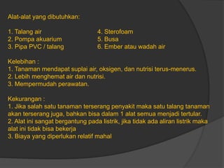 Alat-alat yang dibutuhkan:
1. Talang air 4. Sterofoam
2. Pompa akuarium 5. Busa
3. Pipa PVC / talang 6. Ember atau wadah air
Kelebihan :
1. Tanaman mendapat suplai air, oksigen, dan nutrisi terus-menerus.
2. Lebih menghemat air dan nutrisi.
3. Mempermudah perawatan.
Kekurangan :
1. Jika salah satu tanaman terserang penyakit maka satu talang tanaman
akan terserang juga, bahkan bisa dalam 1 alat semua menjadi tertular.
2. Alat ini sangat bergantung pada listrik, jika tidak ada aliran listrik maka
alat ini tidak bisa bekerja
3. Biaya yang diperlukan relatif mahal
 