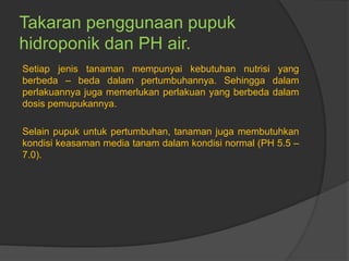 Takaran penggunaan pupuk
hidroponik dan PH air.
Setiap jenis tanaman mempunyai kebutuhan nutrisi yang
berbeda – beda dalam pertumbuhannya. Sehingga dalam
perlakuannya juga memerlukan perlakuan yang berbeda dalam
dosis pemupukannya.
Selain pupuk untuk pertumbuhan, tanaman juga membutuhkan
kondisi keasaman media tanam dalam kondisi normal (PH 5.5 –
7.0).
 