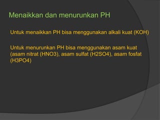Menaikkan dan menurunkan PH
Untuk menaikkan PH bisa menggunakan alkali kuat (KOH)
Untuk menurunkan PH bisa menggunakan asam kuat
(asam nitrat (HNO3), asam sulfat (H2SO4), asam fosfat
(H3PO4)
 