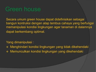 Green house
Secara umum green house dapat didefinisikan sebagai
bangun kontruksi dengan atap tembus cahaya yang berfungsi
memanipulasi kondisi lingkungan agar tanaman di dalamnya
dapat berkembang optimal.
Yang dimanipulasi :
 Menghindari kondisi lingkungan yang tidak dikehendaki
 Memunculkan kondisi lingkungan yang dikehendaki
 