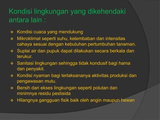 Kondisi lingkungan yang dikehendaki
antara lain :
 Kondisi cuaca yang mendukung
 Mikroklimat seperti suhu, kelembaban dan intensitas
cahaya sesuai dengan kebutuhan pertumbuhan tanaman.
 Suplai air dan pupuk dapat dilakukan secara berkala dan
terukur.
 Sanitasi lingkungan sehingga tidak kondusif bagi hama
dan penyakit.
 Kondisi nyaman bagi terlaksananya aktivitas produksi dan
pengawasan mutu.
 Bersih dari ekses lingkungan seperti polutan dan
minimnya residu pestisida
 Hilangnya gangguan fisik baik oleh angin maupun hewan
 
